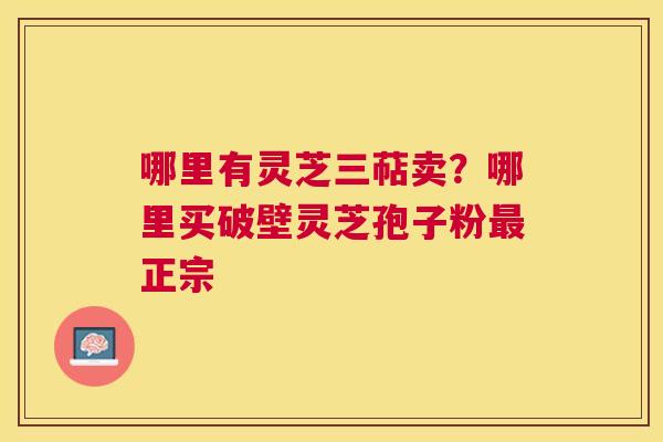 哪里有灵芝三萜卖?哪里买破壁灵芝孢子粉正宗 哪里有灵芝三萜卖?哪里买破壁灵芝孢子粉正宗