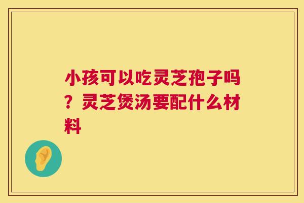小孩可以吃灵芝孢子吗？灵芝煲汤要配什么材料