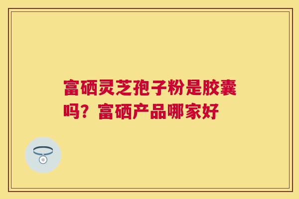 富硒灵芝孢子粉是胶囊吗?富硒产品哪家好 富硒灵芝孢子粉是胶囊吗?富硒产品哪家好