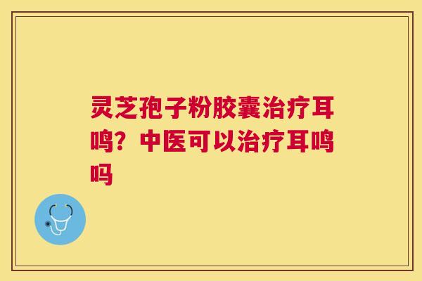 灵芝孢子粉胶囊耳鸣？中医可以耳鸣吗
