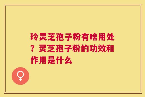 玲灵芝孢子粉有啥用处?灵芝孢子粉的功效和作用是什么 玲灵芝孢子粉有啥用处?灵芝孢子粉的功效和作用是什么