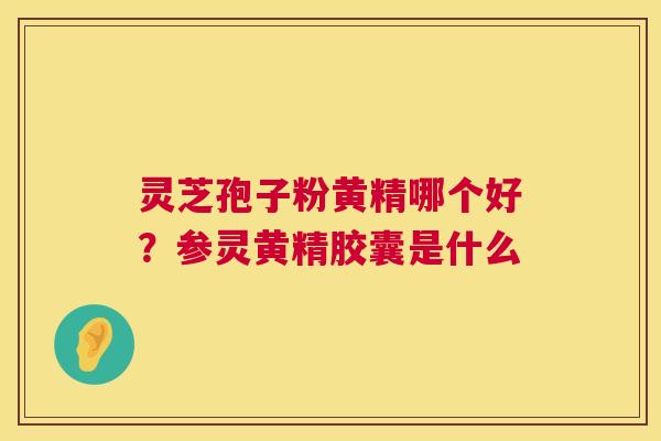 灵芝孢子粉黄精哪个好？参灵黄精胶囊是什么