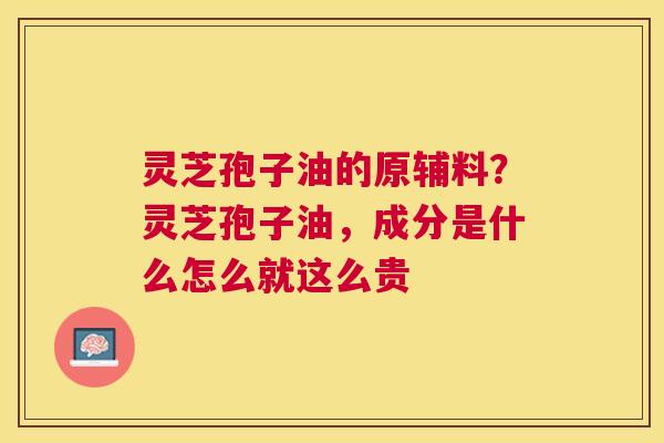 灵芝孢子油的原辅料?灵芝孢子油,成分是什么怎么就这么贵 灵芝孢子油的原辅料?灵芝孢子油,成分是什么怎么就这么贵