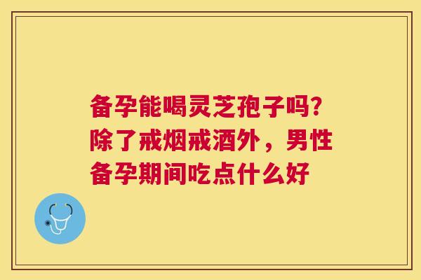 备孕能喝灵芝孢子吗?除了戒烟戒酒外,男性备孕期间吃点什么好 备孕能喝灵芝孢子吗?除了戒烟戒酒外,男性备孕期间吃点什么好