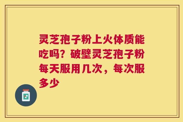灵芝孢子粉上火体质能吃吗?破壁灵芝孢子粉每天服用几次,每次服多少 灵芝孢子粉上火体质能吃吗?破壁灵芝孢子粉每天服用几次,每次服多少