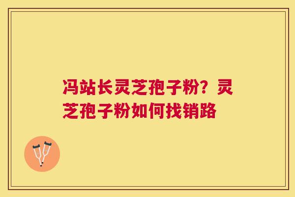 冯站长灵芝孢子粉？灵芝孢子粉如何找销路
