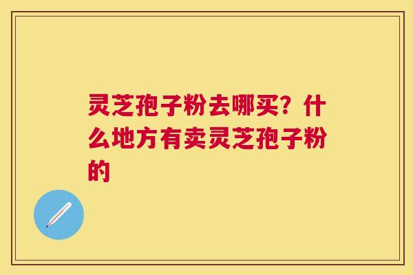 灵芝孢子粉去哪买?什么地方有卖灵芝孢子粉的 灵芝孢子粉去哪买?什么地方有卖灵芝孢子粉的