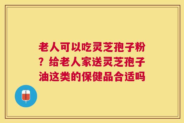 老人可以吃灵芝孢子粉?给老人家送灵芝孢子油这类的保健品合适吗 老人可以吃灵芝孢子粉?给老人家送灵芝孢子油这类的保健品合适吗