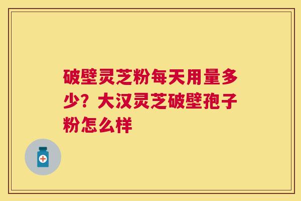 破壁灵芝粉每天用量多少?大汉灵芝破壁孢子粉怎么样 破壁灵芝粉每天用量多少?大汉灵芝破壁孢子粉怎么样
