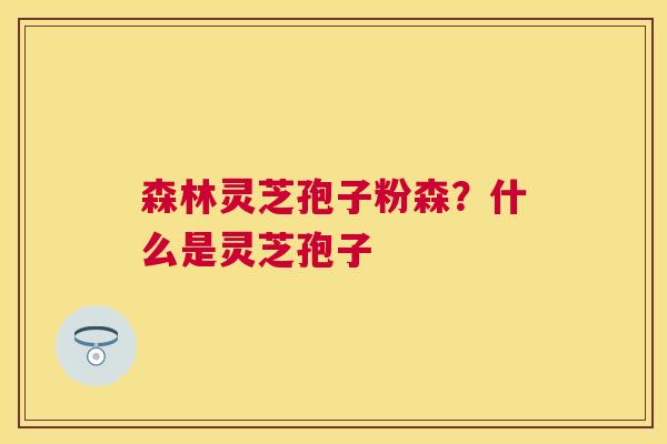 森林灵芝孢子粉森？什么是灵芝孢子