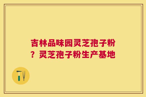 吉林品味园灵芝孢子粉？灵芝孢子粉生产基地