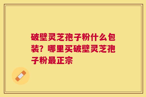 破壁灵芝孢子粉什么包装？哪里买破壁灵芝孢子粉正宗