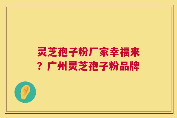 灵芝孢子粉厂家幸福来?广州灵芝孢子粉品牌 灵芝孢子粉厂家幸福来?广州灵芝孢子粉品牌