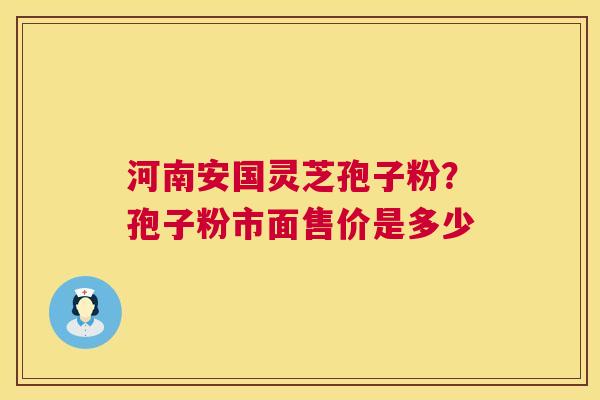 河南安国灵芝孢子粉?孢子粉市面售价是多少 河南安国灵芝孢子粉?孢子粉市面售价是多少