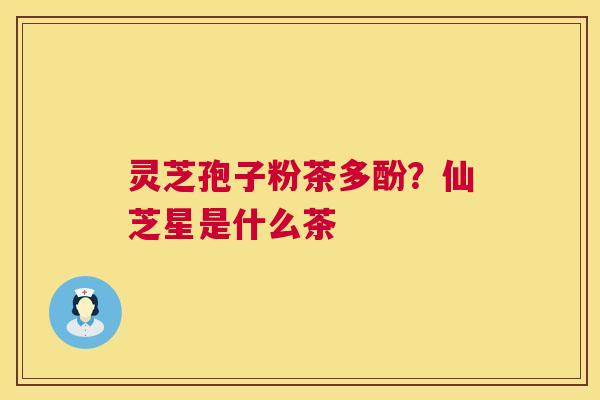 灵芝孢子粉茶多酚?仙芝星是什么茶 灵芝孢子粉茶多酚?仙芝星是什么茶
