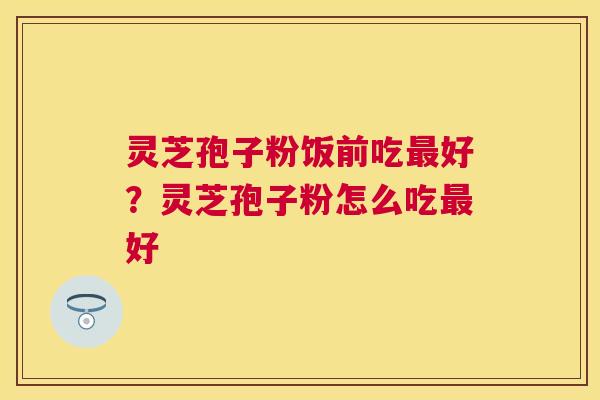灵芝孢子粉饭前吃好？灵芝孢子粉怎么吃好