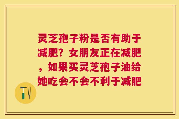 灵芝孢子粉是否有助于?女朋友正在,如果买灵芝孢子油给她吃会不会不利于 灵芝孢子粉是否有助于?女朋友正在,如果买灵芝孢子油给她吃会不会不利于