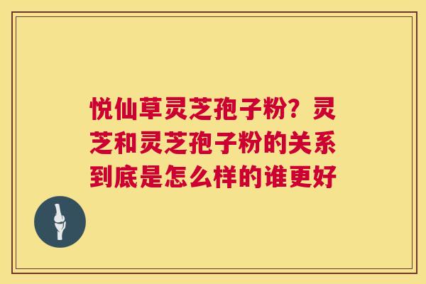 悦仙草灵芝孢子粉?灵芝和灵芝孢子粉的关系到底是怎么样的谁更好 悦仙草灵芝孢子粉?灵芝和灵芝孢子粉的关系到底是怎么样的谁更好