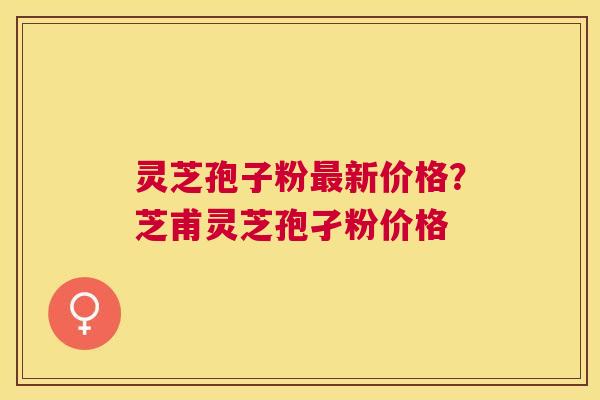灵芝孢子粉新价格?芝甫灵芝孢孑粉价格 灵芝孢子粉新价格?芝甫灵芝孢孑粉价格