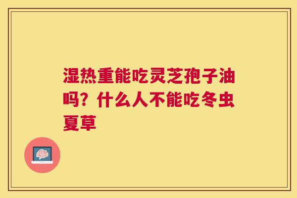 湿热重能吃灵芝孢子油吗?什么人不能吃冬虫夏草 湿热重能吃灵芝孢子油吗?什么人不能吃冬虫夏草