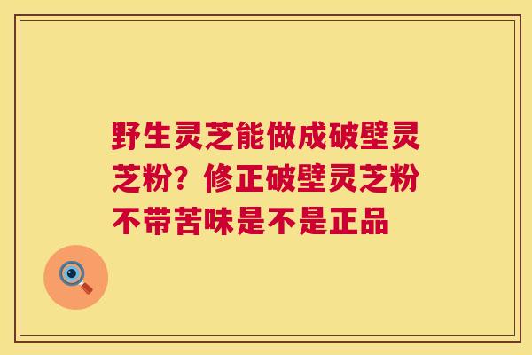 野生灵芝能做成破壁灵芝粉？修正破壁灵芝粉不带苦味是不是正品