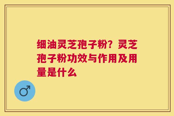 细油灵芝孢子粉？灵芝孢子粉功效与作用及用量是什么