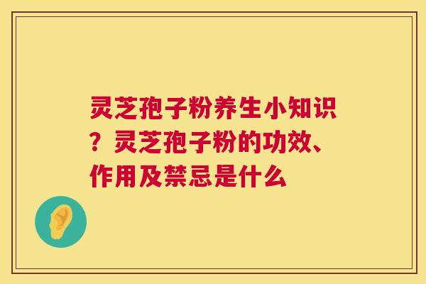 灵芝孢子粉养生小知识？灵芝孢子粉的功效、作用及禁忌是什么