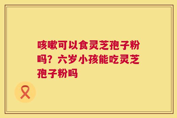 可以食灵芝孢子粉吗?六岁小孩能吃灵芝孢子粉吗 可以食灵芝孢子粉吗?六岁小孩能吃灵芝孢子粉吗