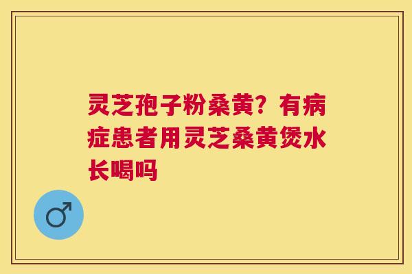 灵芝孢子粉桑黄?有症患者用灵芝桑黄煲水长喝吗 灵芝孢子粉桑黄?有症患者用灵芝桑黄煲水长喝吗