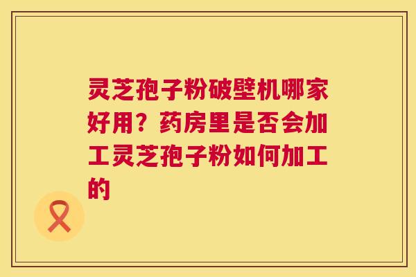 灵芝孢子粉破壁机哪家好用？药房里是否会加工灵芝孢子粉如何加工的