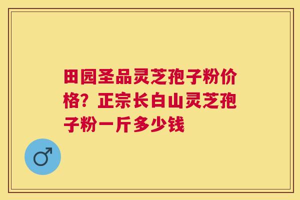 田园圣品灵芝孢子粉价格?正宗长白山灵芝孢子粉一斤多少钱 田园圣品灵芝孢子粉价格?正宗长白山灵芝孢子粉一斤多少钱