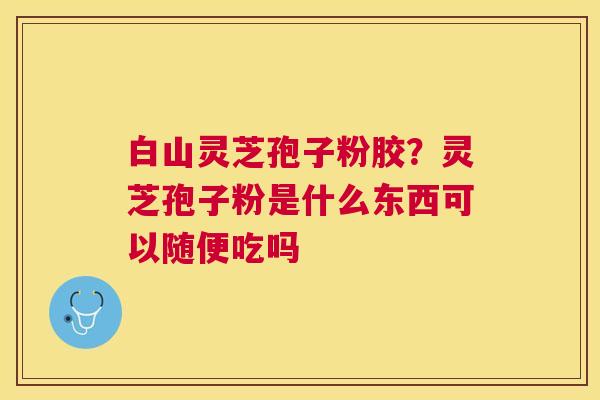 白山灵芝孢子粉胶?灵芝孢子粉是什么东西可以随便吃吗 白山灵芝孢子粉胶?灵芝孢子粉是什么东西可以随便吃吗
