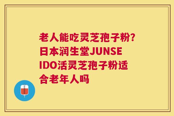 老人能吃灵芝孢子粉？日本润生堂JUNSEIDO活灵芝孢子粉适合老年人吗