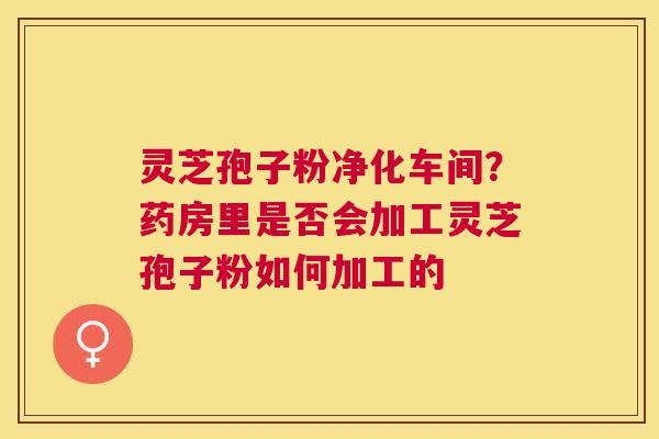 灵芝孢子粉净化车间?药房里是否会加工灵芝孢子粉如何加工的 灵芝孢子粉净化车间?药房里是否会加工灵芝孢子粉如何加工的