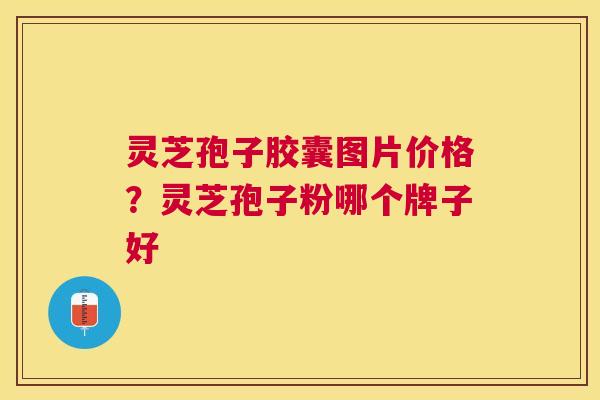 灵芝孢子胶囊图片价格?灵芝孢子粉哪个牌子好 灵芝孢子胶囊图片价格?灵芝孢子粉哪个牌子好