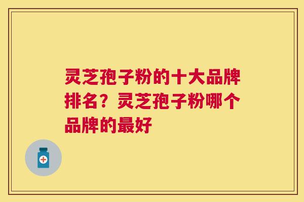 灵芝孢子粉的十大品牌排名？灵芝孢子粉哪个品牌的好