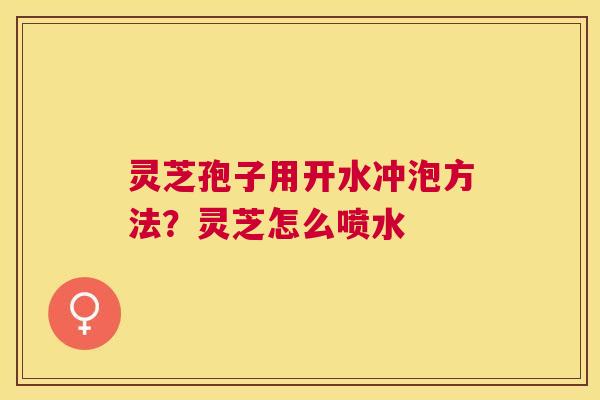 灵芝孢子用开水冲泡方法?灵芝怎么喷水 灵芝孢子用开水冲泡方法?灵芝怎么喷水