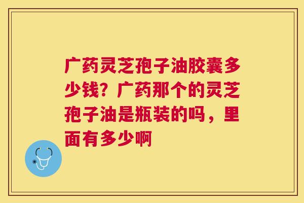 广药灵芝孢子油胶囊多少钱？广药那个的灵芝孢子油是瓶装的吗，里面有多少啊