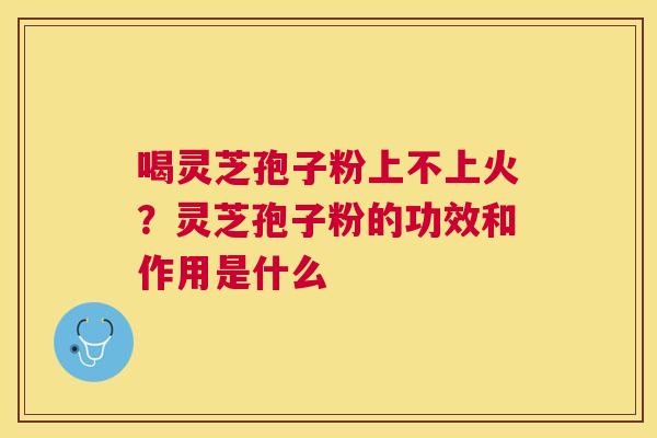 喝灵芝孢子粉上不上火?灵芝孢子粉的功效和作用是什么 喝灵芝孢子粉上不上火?灵芝孢子粉的功效和作用是什么