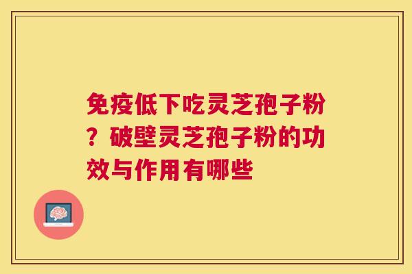 免疫低下吃灵芝孢子粉？破壁灵芝孢子粉的功效与作用有哪些