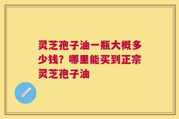 灵芝孢子油一瓶大概多少钱？哪里能买到正宗灵芝孢子油