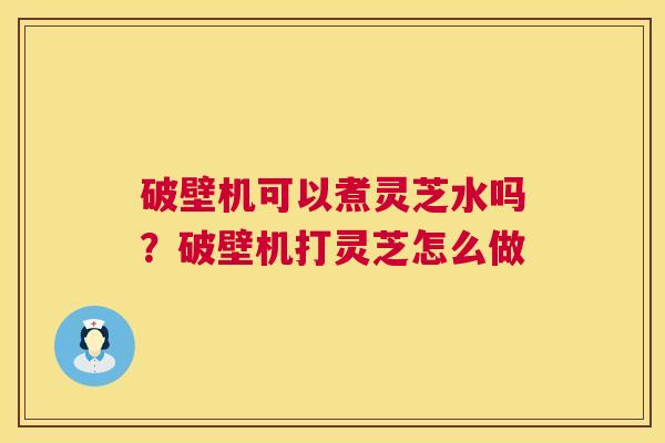 破壁机可以煮灵芝水吗?破壁机打灵芝怎么做 破壁机可以煮灵芝水吗?破壁机打灵芝怎么做