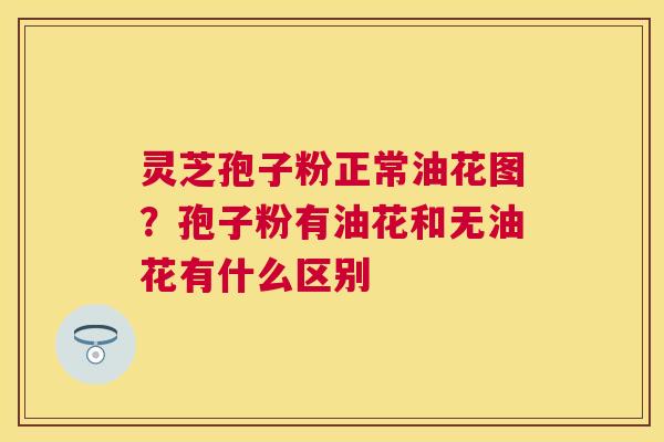 灵芝孢子粉正常油花图？孢子粉有油花和无油花有什么区别