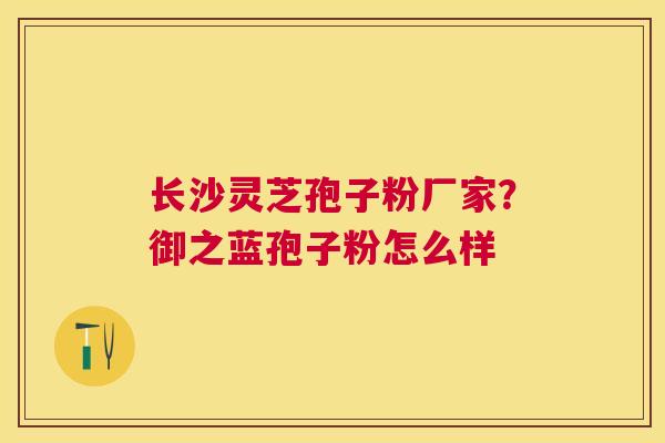长沙灵芝孢子粉厂家？御之蓝孢子粉怎么样
