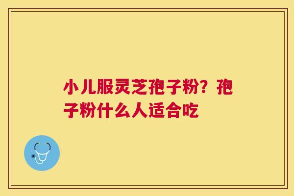 小儿服灵芝孢子粉?孢子粉什么人适合吃 小儿服灵芝孢子粉?孢子粉什么人适合吃