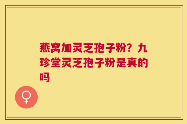 燕窝加灵芝孢子粉?九珍堂灵芝孢子粉是真的吗 燕窝加灵芝孢子粉?九珍堂灵芝孢子粉是真的吗