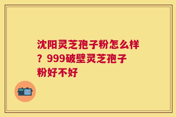 沈阳灵芝孢子粉怎么样？999破壁灵芝孢子粉好不好
