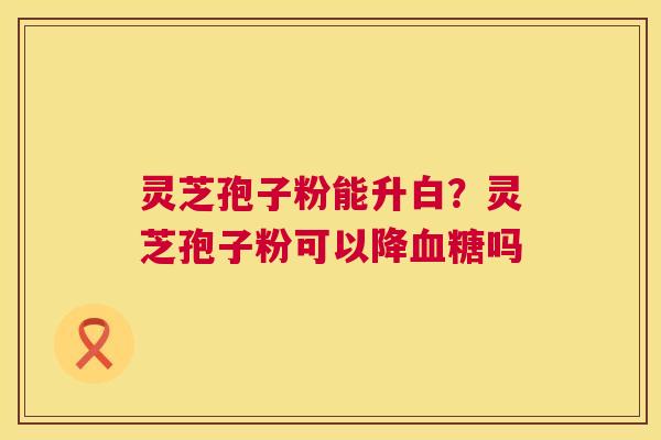 灵芝孢子粉能升白?灵芝孢子粉可以降吗 灵芝孢子粉能升白?灵芝孢子粉可以降吗