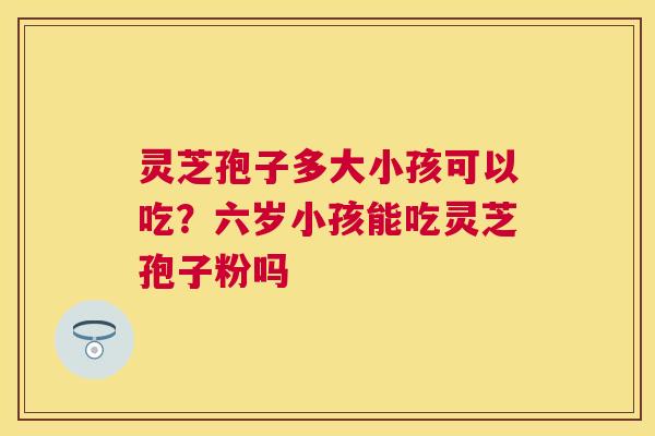 灵芝孢子多大小孩可以吃？六岁小孩能吃灵芝孢子粉吗