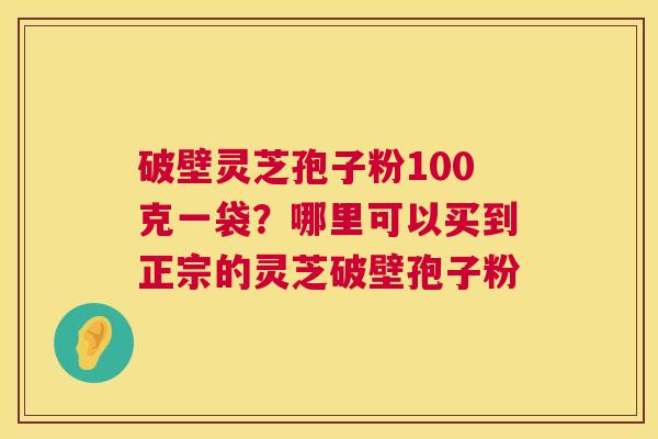 破壁灵芝孢子粉100克一袋?哪里可以买到正宗的灵芝破壁孢子粉 破壁灵芝孢子粉100克一袋?哪里可以买到正宗的灵芝破壁孢子粉